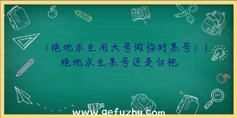 「绝地求生用大号做临时黑号」|绝地求生黑号还是白袍